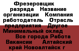 Фрезеровщик 3-6 разряда › Название организации ­ Компания-работодатель › Отрасль предприятия ­ Другое › Минимальный оклад ­ 58 000 - Все города Работа » Вакансии   . Алтайский край,Новоалтайск г.